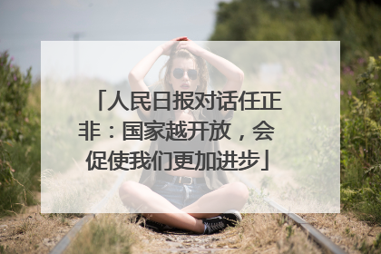 人民日报对话任正非：国家越开放，会促使我们更加进步